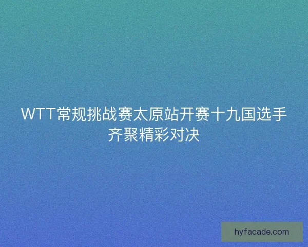 WTT常规挑战赛太原站开赛十九国选手齐聚精彩对决