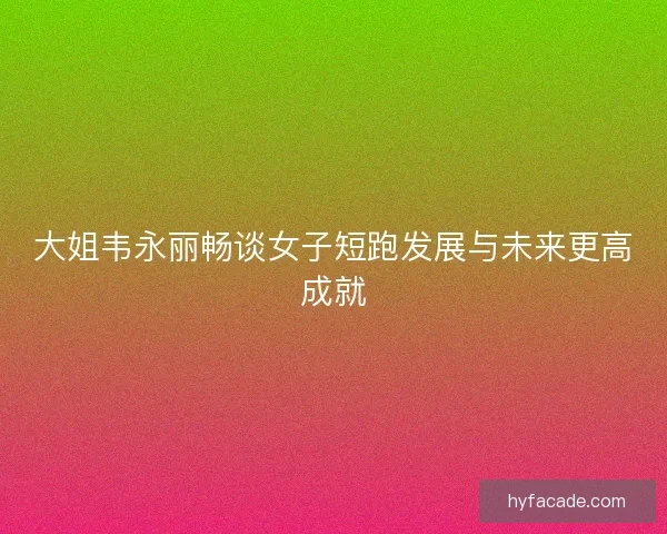 大姐韦永丽畅谈女子短跑发展与未来更高成就
